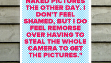 “I took some naked pictures the other day. I don’t feel shamed, but I do feel remorse over having to steal the whole camera to get the pictures.  ”